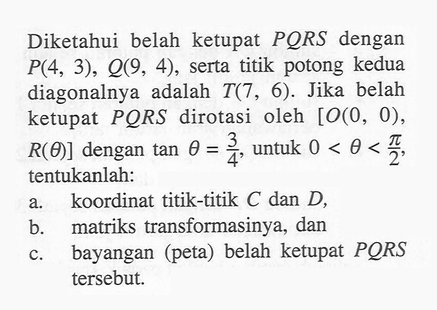 Diketahui belah ketupat PQRS dengan P(4, 3), Q(9, 4), serta titik potong kedua diagonalnya adalah T(7, 6). Jika belah ketupat PQRS dirotasi oleh [O(0, 0), R(theta)] dengan tan theta=3/4 untuk 0<theta<pi/2, tentukanlah: a. koordinat titik-titik C dan D, b. matriks transformasinya, dan c. bayangan (peta) belah ketupat PQRS tersebut.