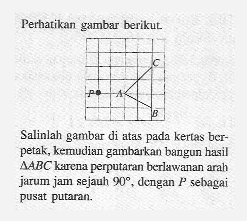 Perhatikan gambar berikut. P A C B Salinlah gambar di atas pada kertas ber-petak, kemudian gambarkan bangun hasil segitiga ABC karena perputaran berlawanan arah jarum jam sejauh 90, dengan P sebagai pusat putaran.