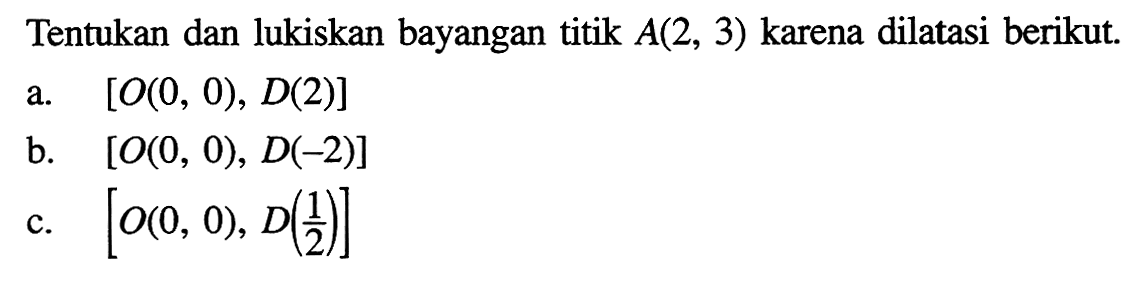 Tentukan dan lukiskan bayangan titik A(2, 3) karena dilatasi berikut. a. [O(0, 0), D(2)] b. [O(0, 0), D(-2)] c. [O(0, 0), D(1/2)]