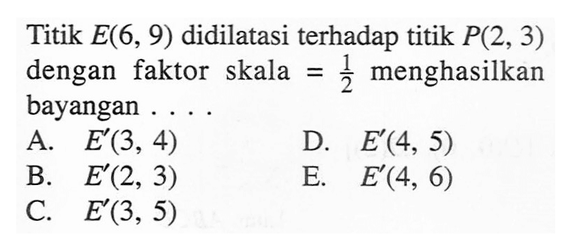 Titik E(6, 9) didilatasi terhadap titik P(2, 3) dengan 3 menghasilkan faktor skala = bayangan A E(3, 4) D E(4, 5) B E (2, 3) E. E (4, 6) C. E (3, 5)