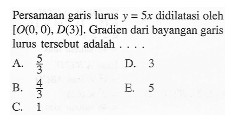 Persamaan garis lurus y=5x didilatasi oleh  [O(0,0), D(3)]. Gradien dari bayangan garis lurus tersebut adalah .... 
