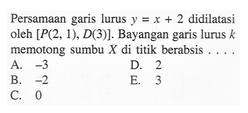 Persamaan garis lurus y = x + 2 didilatasi oleh [P(2, 1), D(3)]. Bayangan garis lurus k memotong sumbu X di titik berabsis....