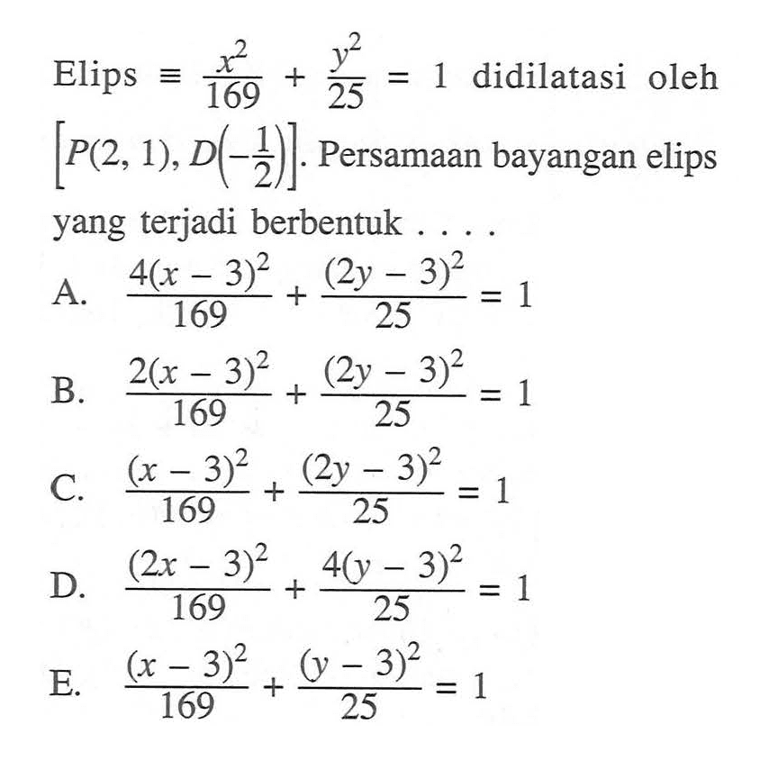 Elips  ekuivalen x^2/169+y^2/25=1  didilatasi oleh  [P(2,1), D(-1/2)] . Persamaan bayangan elips yang terjadi berbentuk ....