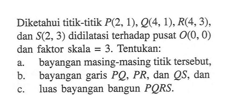 Diketahui titik-titik P(2, 1), Q(4,1), R(4, 3), dan S(2, 3) didilatasi terhadap pusat O(0, 0) dan faktor skala = 3. Tentukan: a. bayangan masing-masing titik tersebut, b. bayangan garis PQ, PR, dan QS, dan c. luas bayangan bangun PQRS.