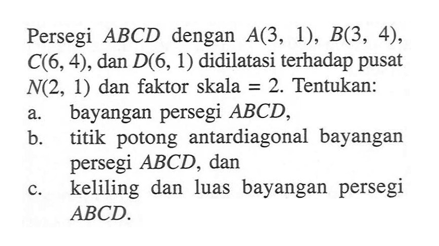 Persegi ABCD dengan A(3, 1), B(3, 4), C(6, 4), dan D(6, 1) didilatasi terhadap pusat N(2, 1) dan faktor skala = 2. Tentukan: a. bayangan persegi ABCD, b. titik potong antardiagonal bayangan persegi ABCD, dan c. keliling dan luas bayangan persegi ABCD.