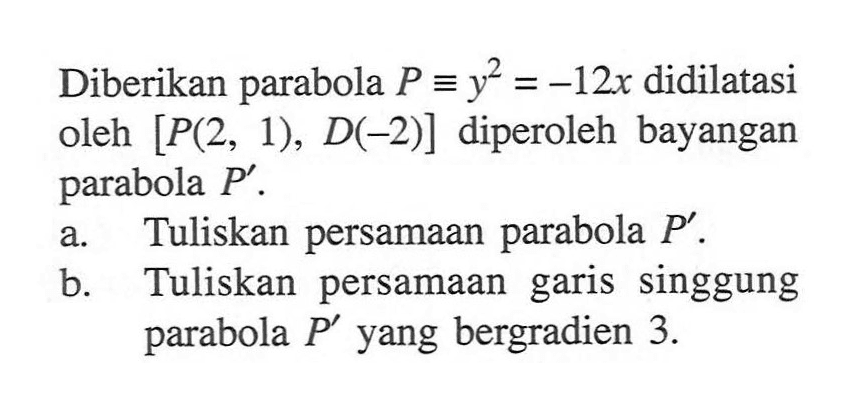 Diberikan parabola P ekuivalen y^2=-12x didilatasi oleh [P(2,1),D(-2)] diperoleh bayangan parabola P'. a. Tuliskan persamaan parabola P'. b. Tuliskan persamaan garis singgung parabola P' yang bergradien 3.