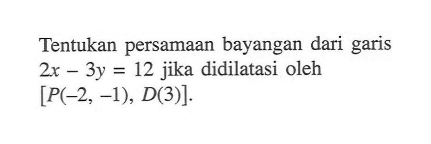 Tentukan persamaan bayangan dari garis 2x-3y=12 jika didilatasi oleh [P(-2, -1), D(3)].