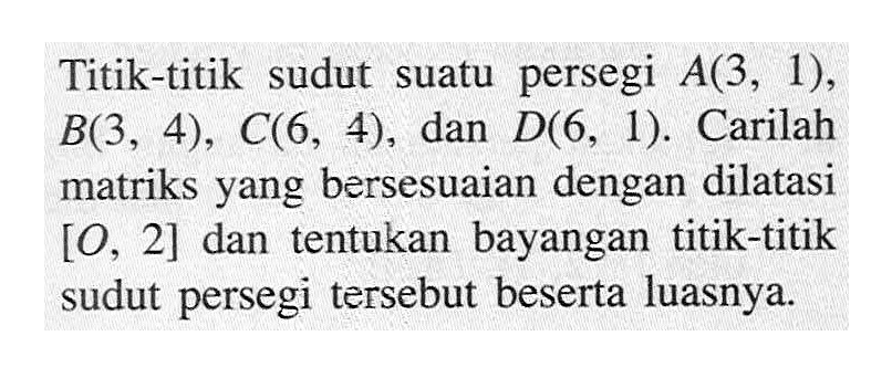 Titik-titik sudut suatu persegi A(3,1), B(3,4), C(6,4), dan D(6,1). Carilah matriks yang bersesuaian dengan dilatasi [O,2] dan tentukan bayangan titik-titik sudut persegi tersebut beserta luasnya.