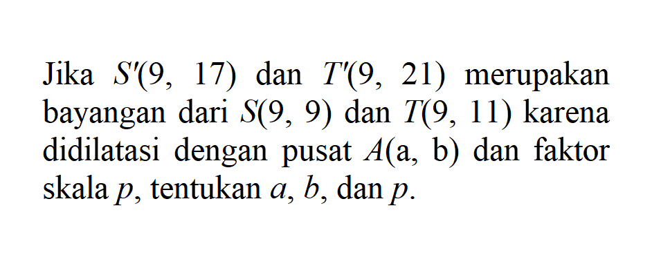 Jika S'(9, 17) dan T'(9, 21) merupakan bayangan dari S(9, 9) dan T(9, 11) karena didilatasi dengan pusat A(a, b) dan faktor skala p, tentukan a, b, dan p.