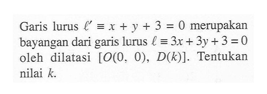 Garis lurus l'=x+y+3=0 merupakan bayangan dari garis lurus l ekuivalen 3x+3y+3=0 oleh dilatasi [O(0, 0), D(k)]. Tentukan nilai k.