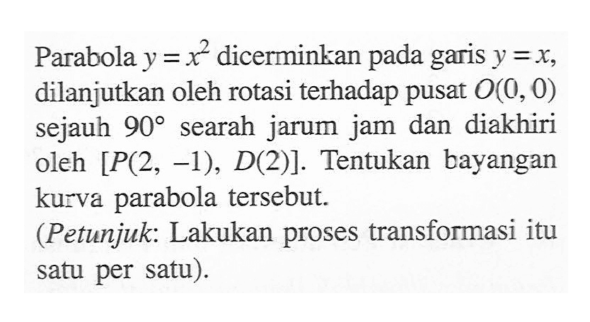 Parabola y = x^2 dicerminkan pada garis y=x dilanjutkan oleh rotasi terhadap pusat O(0, 0) sejauh 90 searah jarum jam dan diakhiri oleh [P(2, -1); D(2)]. Tentukan bayangan kurva parabola tersebut. (Petunjuk: Lakukan proses transformasi itu satu per satu).