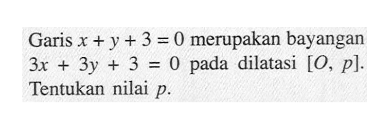 Garis x+y+3=0 merupakan bayangan 3x+3y+3=0 pada dilatasi [O, p]. Tentukan nilai p.