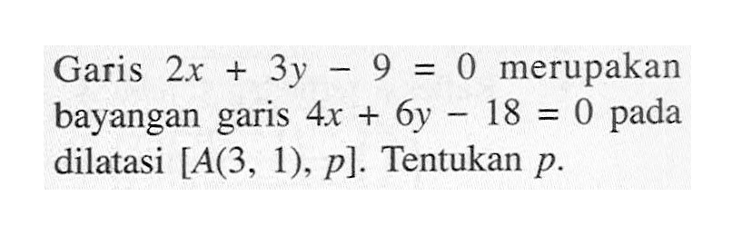 Garis 2x+3y-9=0 merupakan bayangan garis 4x+6y-18=0 pada dilatasi [A(3, 1), p]. Tentukan p.