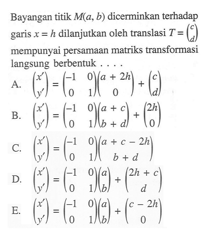 Bayangan titik M(a, b) dicerminkan terhadap garis x=h dilanutkan oleh translasi T=(c d) mempunyai persamaan matriks transformasi langsung berbentuk....