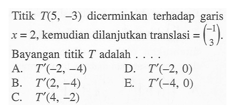 Titik T(5, -3) dicerminkan terhadap garis x=2, kemudian dilanjutkan translasi=(-1 3). Bayangan titik T adalah ....