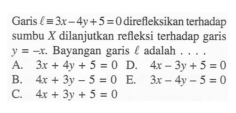 Garis l ekuivalen 3x-4y+5=0 direfleksikan terhadap sumbu X dilanjutkan refleksi terhadap garis y=-x. Bayangan garis l adalah . . . .