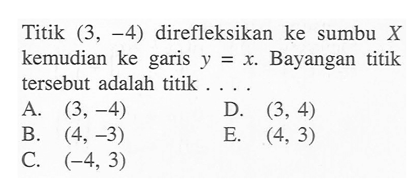 Titik (3,-4) direfleksikan ke sumbu X kemudian ke garis y=x. Bayangan titik tersebut adalah titik ....