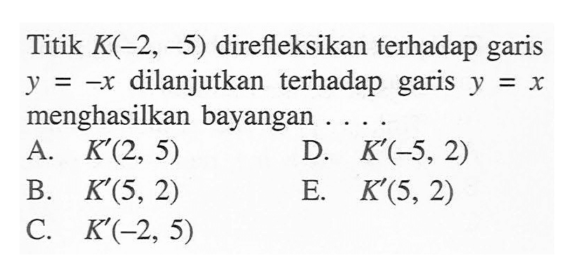 Titik K(-2, -5) direfleksikan terhadap garis y=-x dilanjutkan terhadap garis y=x menghasilkan bayangan . . . .