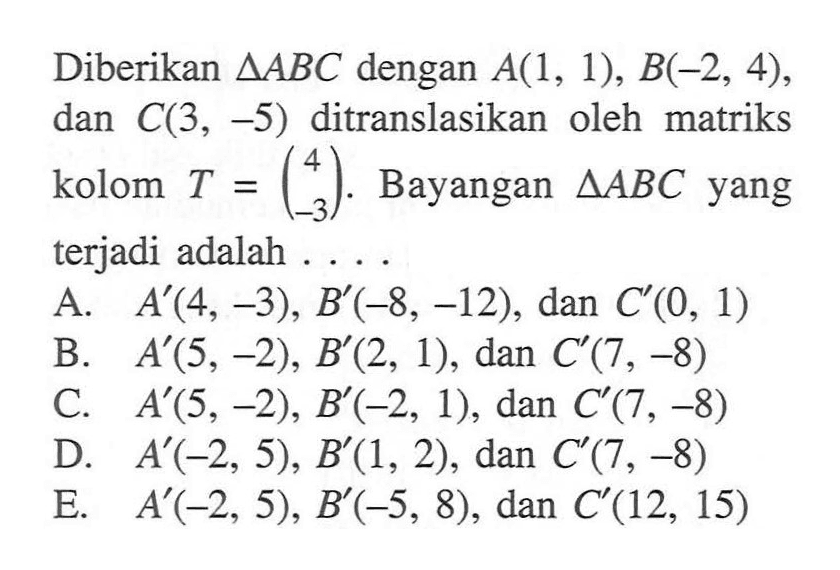 Diberikan segitiga ABC dengan A(1, 1), B(-2, 4), dan C(3, -5) ditranslasikan oleh matriks kolom T=(4 -3). Bayangan segitiga ABC yang terjadi adalah . . . .