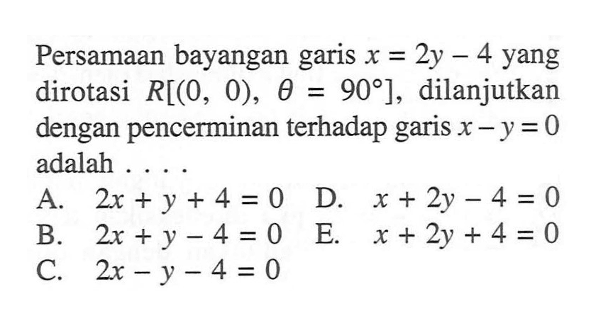 Persamaan bayangan garis x=2y - 4 yang dirotasi R[(O, 0) theta= 90], dilanjutkan = dengan pencerminan terhadap garis x-y=0 adalah