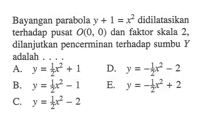 Bayangan parabola y + 1 = x^2 didilatasikan terhadap pusat O(0, 0) dan faktor skala 2, dilanjutkan pencerminan terhadap sumbu Y adalah....