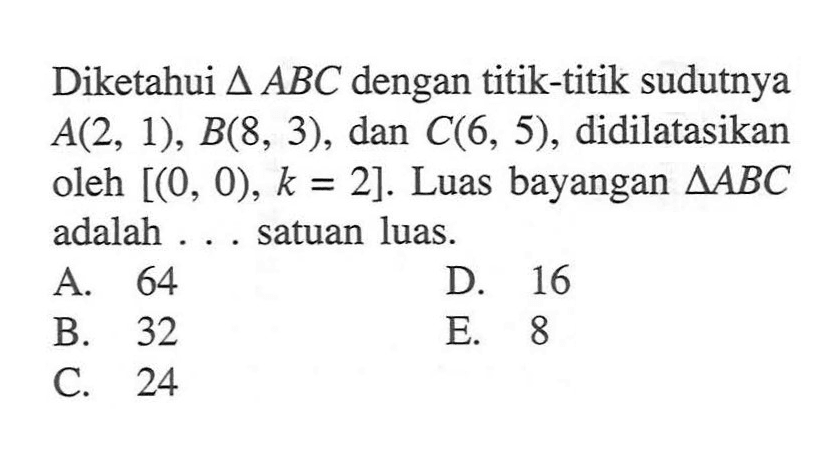 Diketahui segitiga ABC dengan titik-titik sudutnya A(2, 1), B(8, 3), dan C(6, 5), didilatasikan oleh [(0, 0), k=2]. Luas bayangan segitiga ABC adalah ... satuan luas.