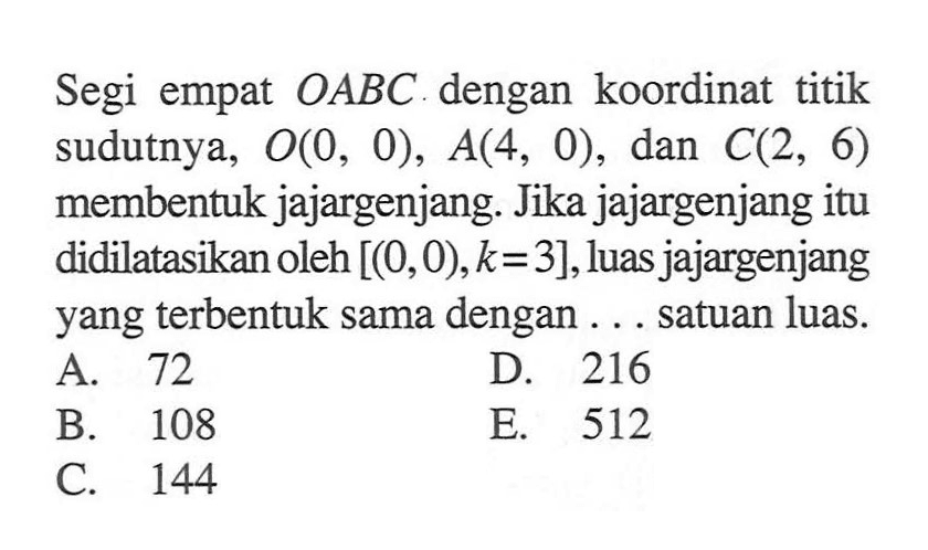 Segi empat OABC dengan koordinat titik sudutnya, O(0, 0), A(4, 0), dan C(2, 6) membentuk jajargenjang. Jika jajargenjang itu didilatasikan oleh [(0,0), k = 3], luas jajargenjang yang terbentuk sama dengan ... satuan luas.