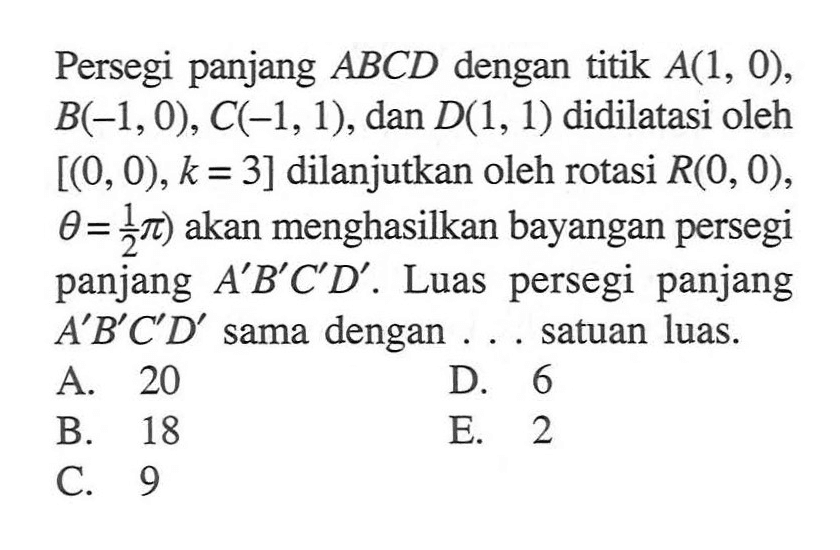 Persegi panjang ABCD dengan titik A(1,0),B(-1,0),C(-1,1), dan D(1,1) didilatasi oleh [(0,0),k=3] dilanjutkan oleh rotasi R(0,0),theta=1/2 pi) akan menghasilkan bayangan persegi panjang A'B'C'D'. Luas persegi panjang A'B'C'D' sama dengan .... satuan luas.