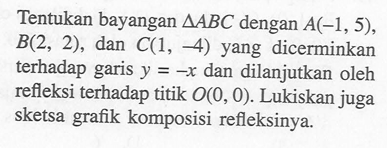 Tentukan bayangan segitiga ABC dengan A(-1,5), B(2, 2), dan C(1, -4) yang dicerminkan terhadap garis y=-x dan dilanjutkan oleh refleksi terhadap titik O(0,0). Lukiskan juga sketsa grafik komposisi refleksinya.