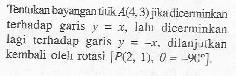 Tentukan bayangan titik A(4,3) jika dicerminkan terhadap garis y=x, lalu dicerminkan lagi terhadap garis y=-x, dilanjutkan kembali oleh rotasi [P(2,1),theta=-90].