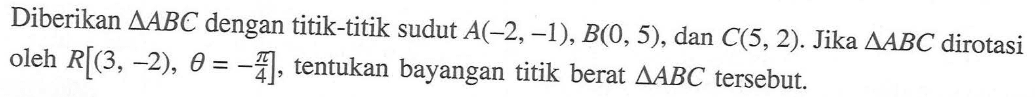 Diberikan segitiga ABC dengan titik-titik sudut A(-2, -1), B(0, 5) dan C(5,2) Jika AABC dirotasi oleh R[(3,-2),theta=-pi/4], tentukan bayangan titik berat segitiga ABC tersebut.