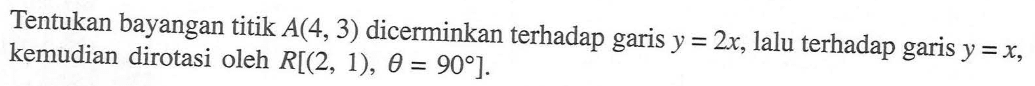 Tentukan bayangan titik A(4, 3) dicerminkan terhadap garis Y =2x, lalu terhadap garis y=X, kemudian dirotasi oleh R[(2, 1), theta = 90]. 