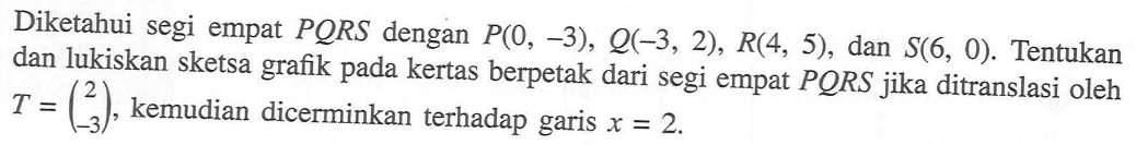 Diketahui segi empat PQRS dengan P(0, -3), Q(-3,2), R(4, 5) dan S(6, 0). Tentukan dan lukiskan sketsa grafik pada kertas berpetak dari segi empat PORS jika ditranslasi oleh T=(2 -3), kemudian dicerminkan terhadap garis x=2.