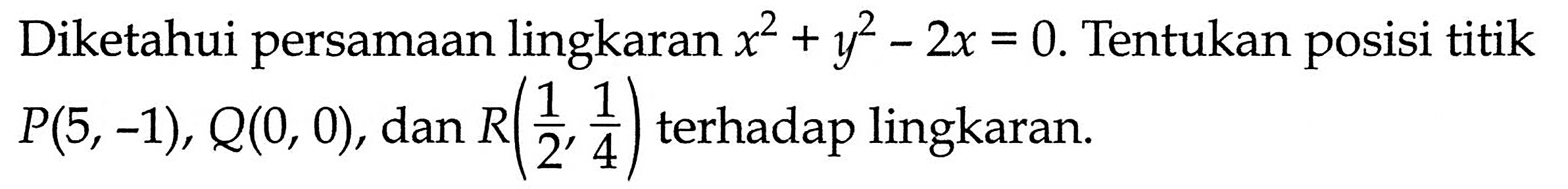 Diketahui persamaan lingkaran  x^2+y^2-2x=0 . Tentukan posisi titik  P(5,-1), Q(0,0) , dan  R(1/2, 1/4)  terhadap lingkaran.