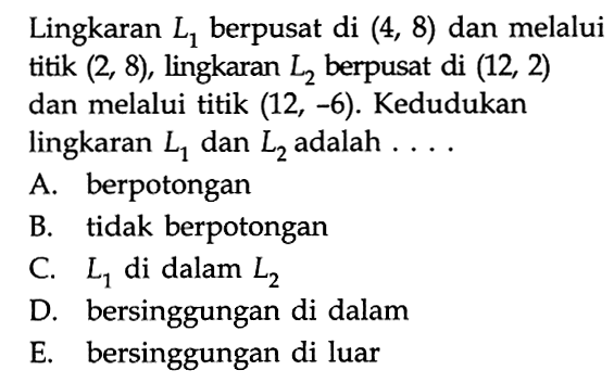 Lingkaran L1 berpusat di (4, 8) dan melalui titik (2, 8), lingkaran L2 berpusat di (12, 2) dan melalui titik (12, -6). Kedudukan lingkaran L1 dan L2 adalah ...