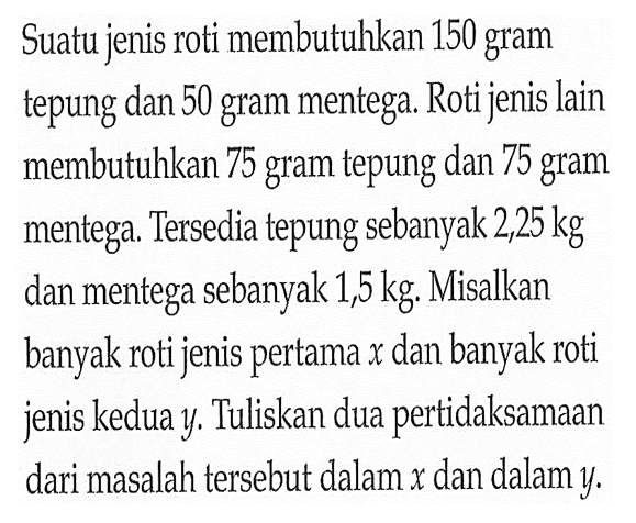 Suatu jenis roti membutuhkan 150 gram tepung dan 50 gram mentega. Roti jenis lain membutuhkan 75 gram tepung dan 75 gram mentega. Tersedia tepung sebanyak 2,25 kg dan mentega sebanyak 1,5 kg. Misalkan banyak roti jenis pertama x dan banyak roti jenis kedua y. Tuliskan dua pertidaksamaan dari masalah tersebut dalam x dan dalam y.