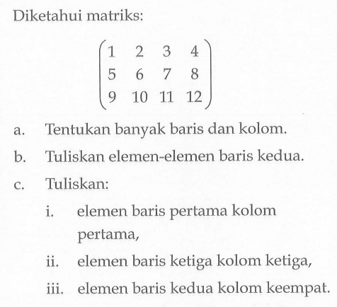 Diketahui matriks: (1 2 3 4 5 6 7 8 9 10 11 12) a. Tentukan banyak baris dan kolom. b. Tuliskan elemen-elemen baris kedua. c. Tuliskan: i. elemen baris pertama kolom pertama, ii. elemen baris ketiga kolom ketiga, iii. elemen baris kedua kolom keempat.