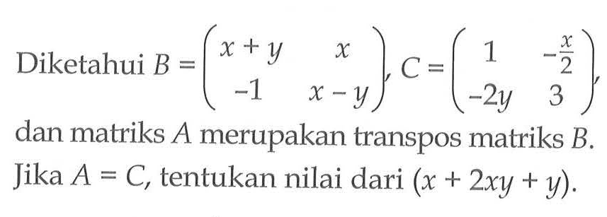 Diketahui B=(x+y x -1 x-y), C=(1 -x/2 -2y 3), dan matriks A merupakan transpos matriks B. Jika A C, tentukan nilai dari (x+2y+y).