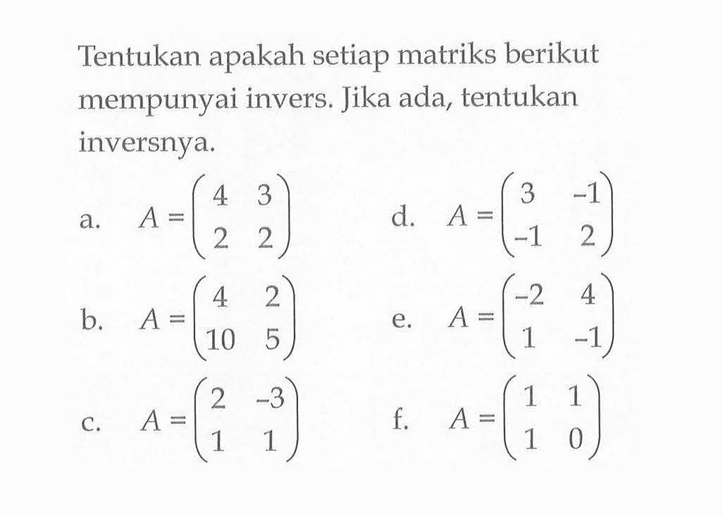 Tentukan apakah setiap matriks berikut mempunyai invers. Jika ada, tentukan inversnya. a. A=(4 3 2 2) d. A=(3 -1 -1 2) b. A=(4 2 10 5) e. A=(-2 4 1 -1) c. (2 -3 1 1) f. A=(1 1 1 0)