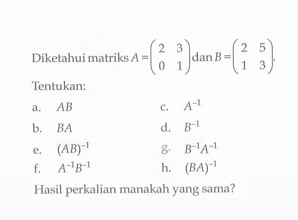 Diketahui matriks A=(2 3 0 1) dan B=(2 5 1 3). Tentukan:a. ABc. A^(-1)b. BAd. B^(-1)e. (AB)^(-1)g. B^(-1) A^(-1)f.  A^(-1) B^(-1)h. (BA)^(-1)Hasil perkalian manakah yang sama?