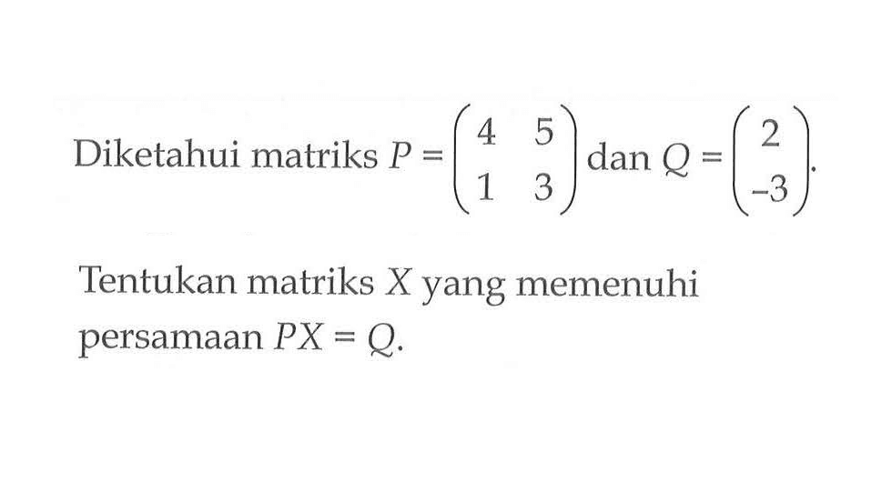 Diketahui matriks P = (4 5 1 3) dan Q = (2 -3) Tentukan matriks X yang memenuhi persamaan PX = Q.