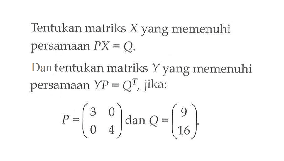 Tentukan matriks X yang memenuhi persamaan PX=Q. Dan tentukan matriks Y yang memenuhi persamaan YP=Q^T, jika: P=(3 0 0 4) dan Q=(9 16).