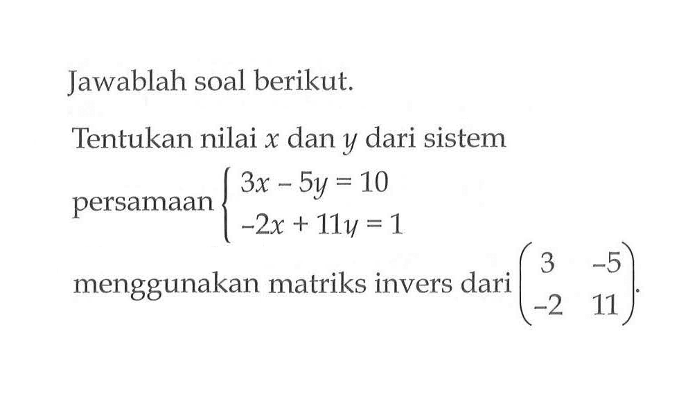 Jawablah soal berikut. Tentukan nilai x dan y dari sistem persamaan 3x-5y=10 -2x+11y=1 menggunakan matriks invers dari (3 -5 -2 11).