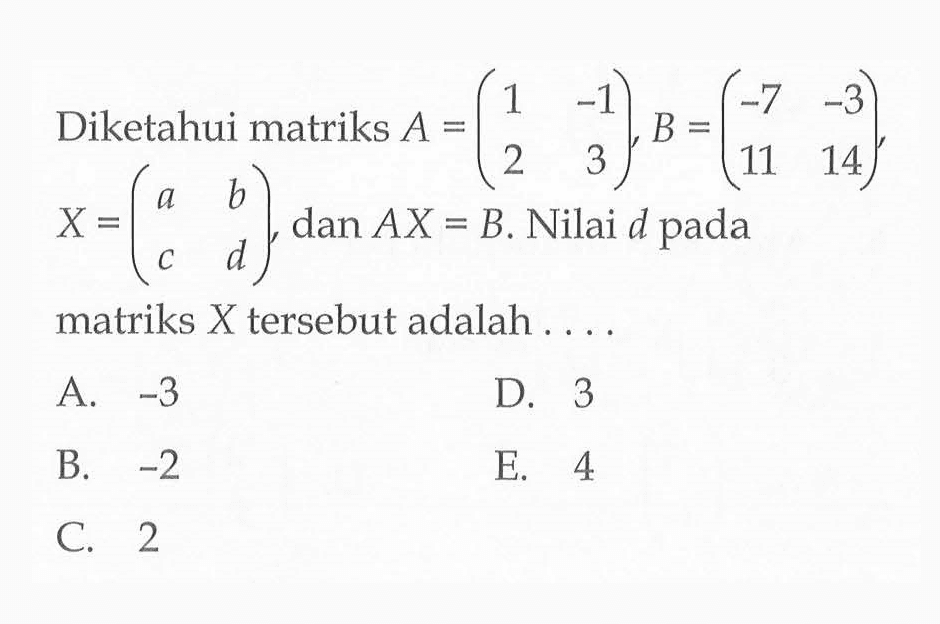 Diketahui matriks A=(1 -1 2 3), B=(-7 -3 11. 14), X=(a b c d), dan AX=B. Nilai d pada matriks X tersebut adalah ....