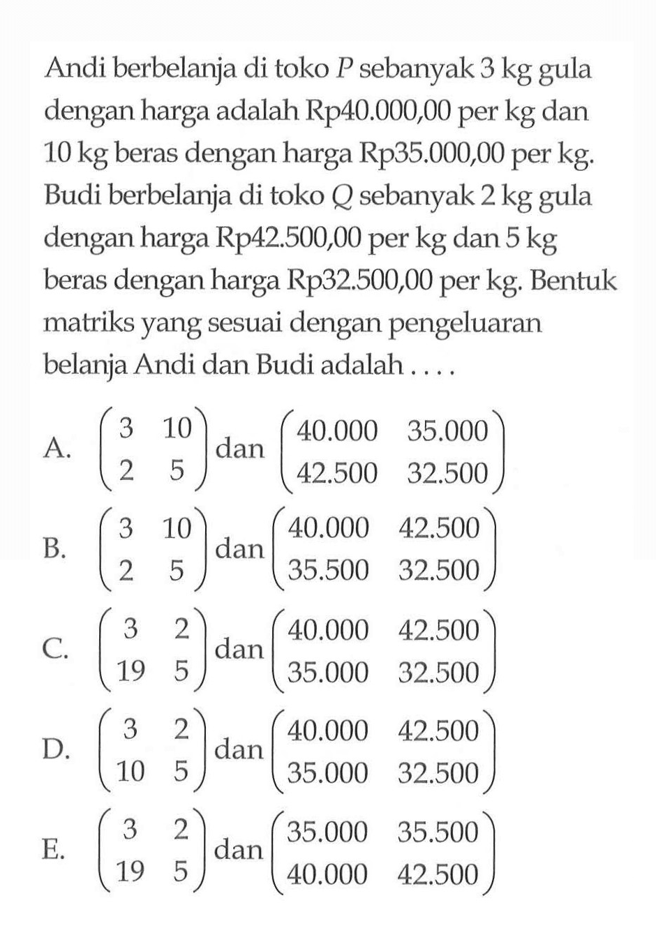 Andi berbelanja di toko P sebanyak 3 kg gula dengan harga adalah Rp40.000,00 per kg dan 10 kg beras dengan harga Rp35.000,00 per kg. Budi berbelanja di toko Q sebanyak 2 kg gula dengan harga Rp42.500,00 per kg dan 5 kg beras dengan harga Rp32.500,00 per kg. Bentuk matriks yang sesuai dengan pengeluaran belanja Andi dan Budi adalah ....