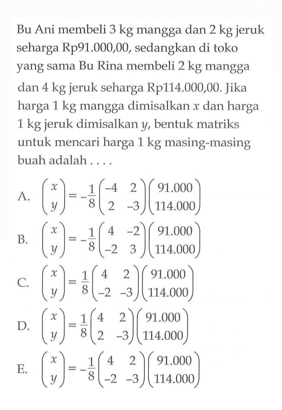 Bu Ani membeli 3 kg mangga dan 2 kg jeruk seharga Rp91.000,00 , sedangkan di toko yang sama Bu Rina membeli 2 kg mangga dan 4 kg jeruk seharga Rp114.000,00. Jika harga 1 kg mangga dimisalkan x dan harga 1 kg jeruk dimisalkan y, bentuk matriks untuk mencari harga 1 kg masing-masing buah adalah ...