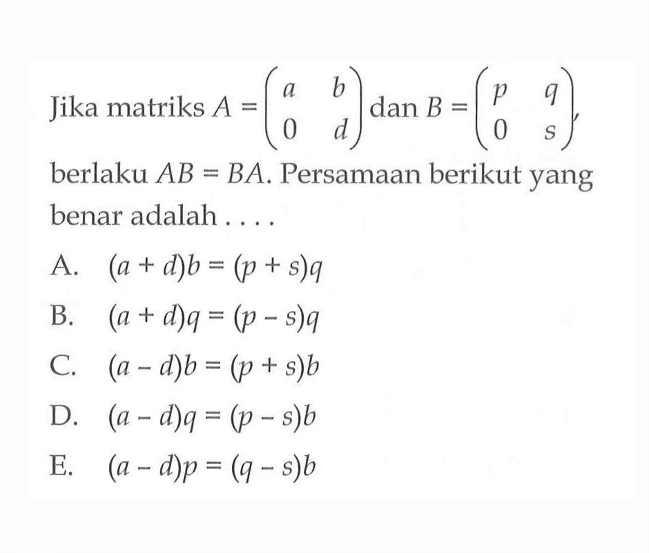 Jika matriks A=(a b 0 d) dan B=(p q 0 s), berlaku AB=BA. Persamaan berikut yang benar adalah . . . .