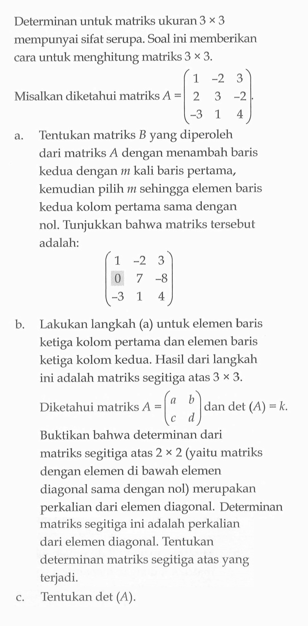 Determinan untuk matriks ukuran 3x3 mempunyai sifat serupa: Soal ini memberikan cara untuk menghitung matriks 3x3. Misalkan diketahui matriks A=(1 -2 3 2 3 -2 -3 1 4) a. Tentukan matriks B yang diperoleh dari matriks A dengan menambah baris kedua dengan m kali baris pertama, kemudian pilih m sehingga elemen baris kedua kolom pertama sama dengan nol. Tunjukkan bahwa matriks tersebut adalah: (1 -2 3 0 7 -8 -3 1 4) b. Lakukan langkah (a) untuk elemen baris ketiga kolom pertama dan elemen baris ketiga kolom kedua. Hasil dari langkah ini adalah matriks segitiga atas 3x3 Diketahui matriks A=(a b c d) dan det (A)=k. Buktikan bahwa determinan dari matriks segitiga atas 2 x 2 (yaitu matriks dengan elemen di bawah elemen diagonal sama dengan nol) merupakan perkalian dari elemen diagonal. Determinan matriks segitiga ini adalah perkalian dari elemen diagonal. Tentukan determinan matriks segitiga atas yang terjadi. c. Tentukan det(A)