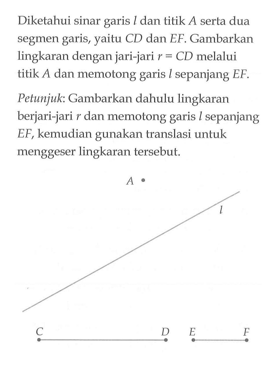 Diketahui sinar garis  l  dan titik  A  serta dua segmen garis, yaitu CD dan EF. Gambarkan lingkaran dengan jari-jari r = CD melalui titik A dan memotong garis l sepanjang  EF .
Petunjuk : Gambarkan dahulu lingkaran berjari-jari r dan memotong garis l sepanjang EF, kemudian gunakan translasi untuk menggeser lingkaran tersebut.
A C D E F l
