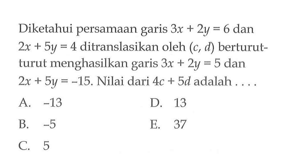 Diketahui persamaan garis 3x + 2y = 6 dan 2x + 5y = 4 ditranslasikan oleh (c, d) berturut- turut menghasilkan garis 3x + 2y = 5 dan 2x + 5y = -15. Nilai dari 4c + Sd adalah